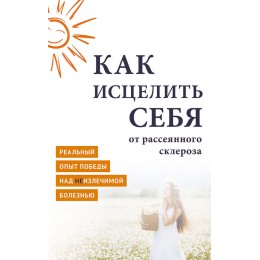 Как исцелить себя от рассеянного склероза. Реальный опыт победы над неизлечимой болезнью